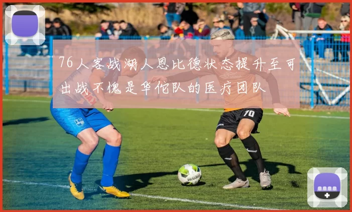 76人客战湖人恩比德状态提升至可出战不愧是华佗队的医疗团队