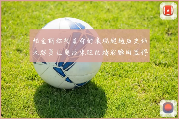 帕金斯称约基奇的表现超越历史伟大球员让奥拉朱旺的精彩瞬间显得平凡