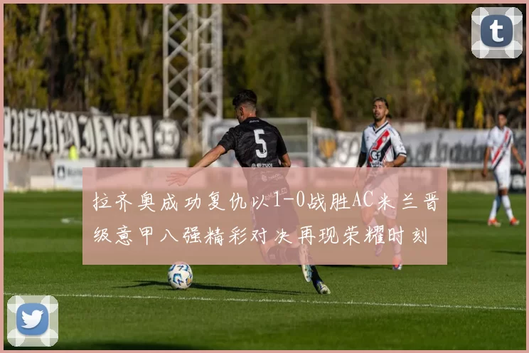 拉齐奥成功复仇以1-0战胜AC米兰晋级意甲八强精彩对决再现荣耀时刻