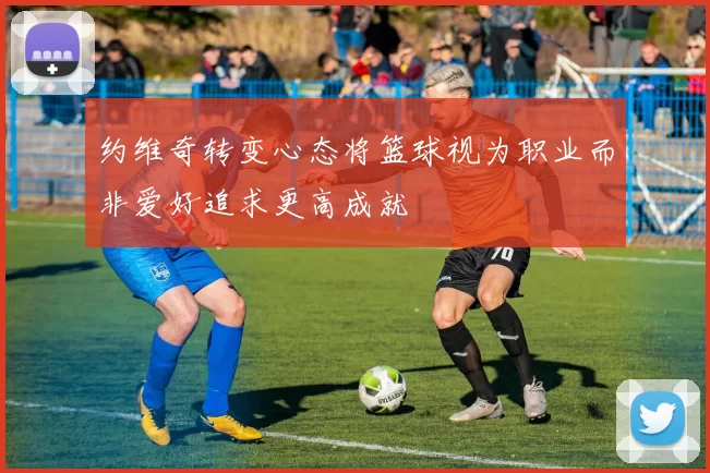 约维奇转变心态将篮球视为职业而非爱好追求更高成就