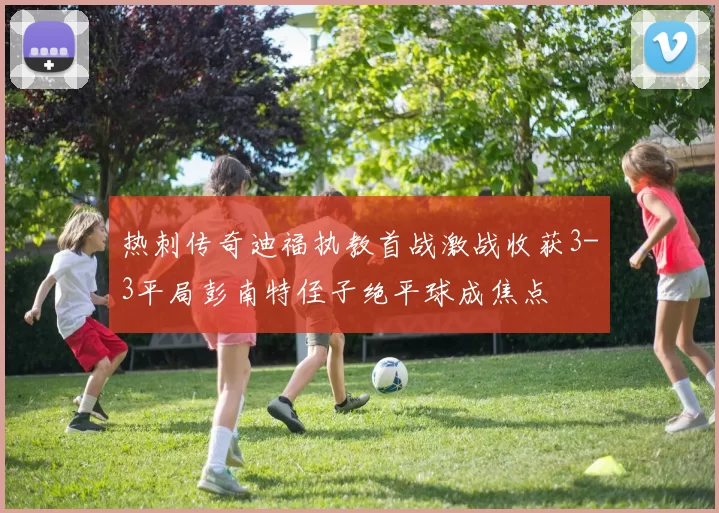 热刺传奇迪福执教首战激战收获3-3平局彭南特侄子绝平球成焦点