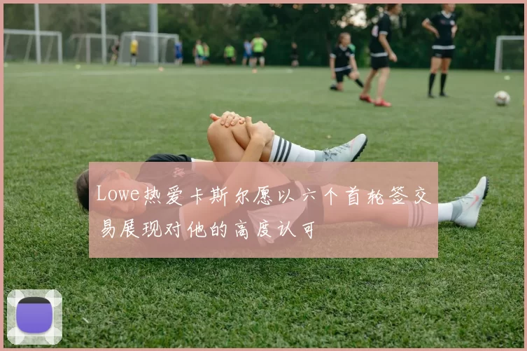 Lowe热爱卡斯尔愿以六个首轮签交易展现对他的高度认可