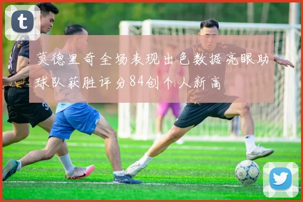 莫德里奇全场表现出色数据亮眼助球队获胜评分84创个人新高