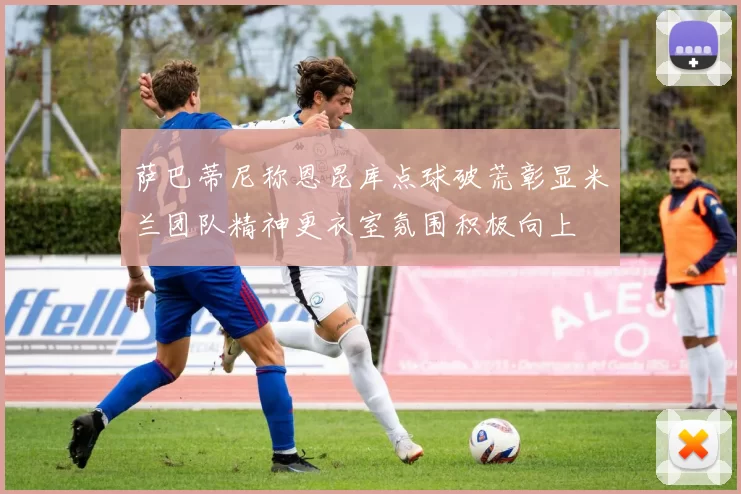 萨巴蒂尼称恩昆库点球破荒彰显米兰团队精神更衣室氛围积极向上