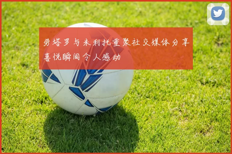 劳塔罗与米利托重聚社交媒体分享喜悦瞬间令人感动