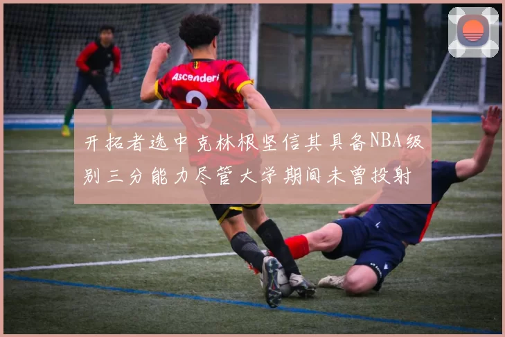 开拓者选中克林根坚信其具备NBA级别三分能力尽管大学期间未曾投射