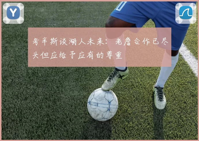 考辛斯谈湖人未来：老詹合作已尽头但应给予应有的尊重