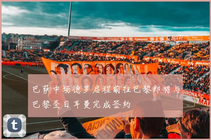 巴萨中场德罗启程前往巴黎即将与巴黎圣日耳曼完成签约