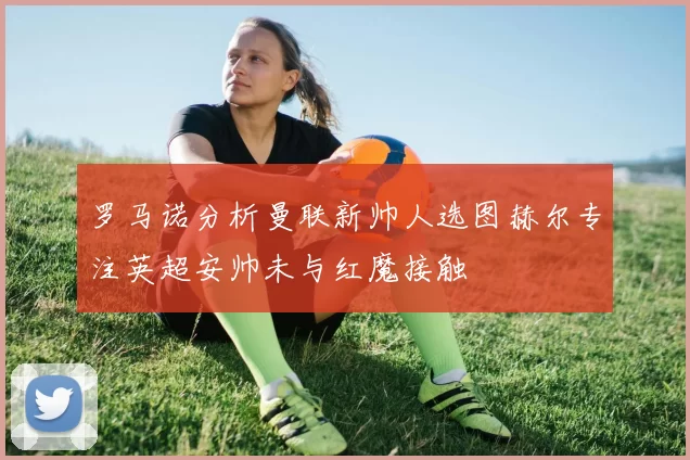 罗马诺分析曼联新帅人选图赫尔专注英超安帅未与红魔接触