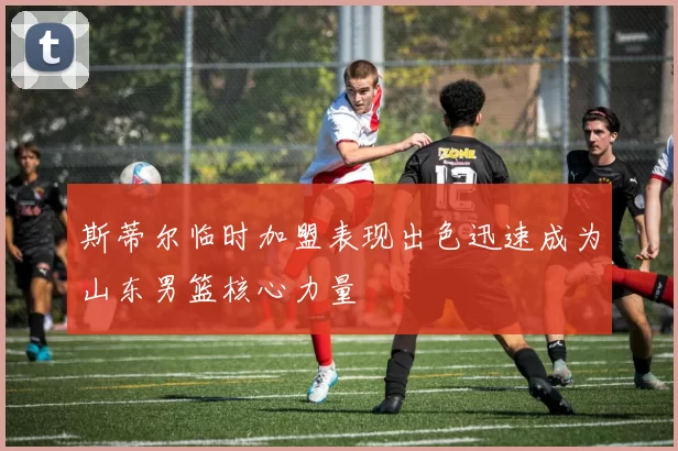 斯蒂尔临时加盟表现出色迅速成为山东男篮核心力量