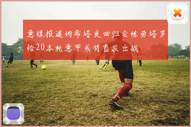 意媒报道姆希塔良回归合练劳塔罗恰20本轮意甲或将首发出战