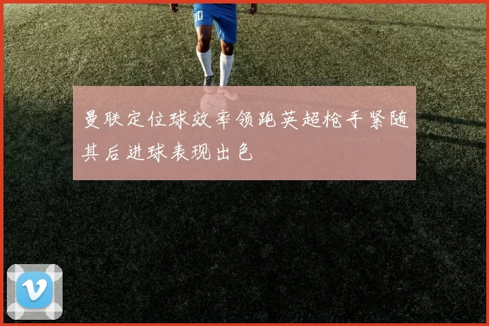 曼联定位球效率领跑英超枪手紧随其后进球表现出色