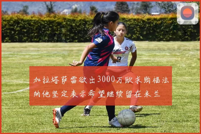 加拉塔萨雷欲出3000万欧求购福法纳他坚定表示希望继续留在米兰