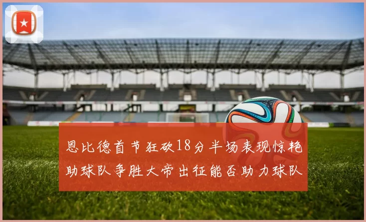 恩比德首节狂砍18分半场表现惊艳助球队争胜大帝出征能否助力球队逆袭