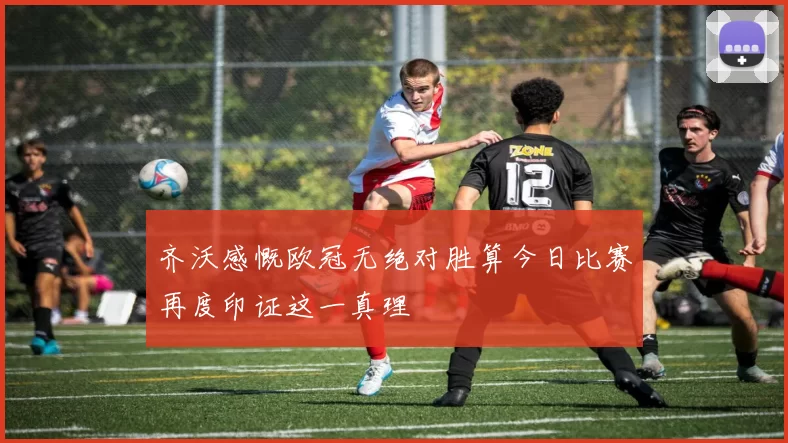 齐沃感慨欧冠无绝对胜算今日比赛再度印证这一真理