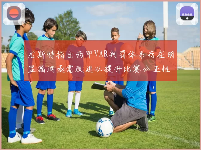 尤斯特指出西甲VAR判罚体系存在明显漏洞亟需改进以提升比赛公正性