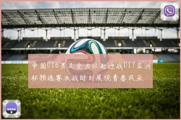 中国U16男足全力以赴迎战U17亚洲杯预选赛决战时刻展现青春风采