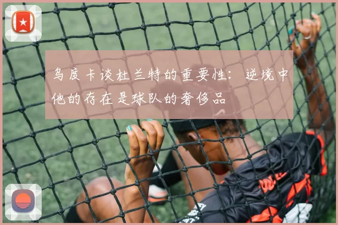 乌度卡谈杜兰特的重要性：逆境中他的存在是球队的奢侈品