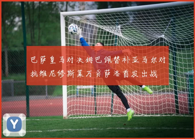 巴萨皇马对决姆巴佩替补亚马尔对抗维尼修斯莱万贡萨洛首发出战